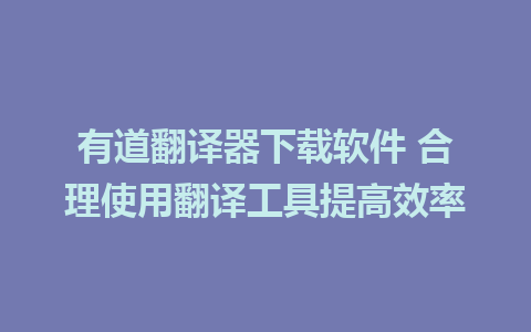 有道翻译器下载软件 合理使用翻译工具提高效率