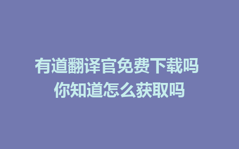 有道翻译官免费下载吗 你知道怎么获取吗